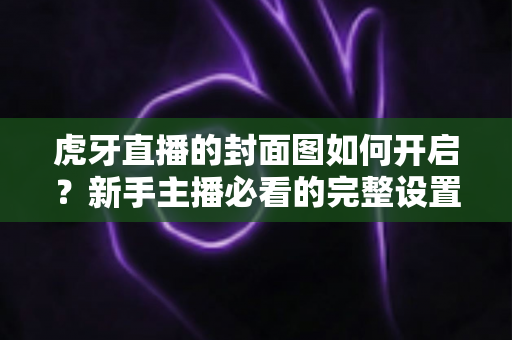 虎牙直播的封面图如何开启?新手主播必看的完整设置教程与实操指南 虎牙直播的封面图如何开启?新手主播必看的完整设置教程与实操指南