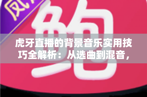 虎牙直播的背景音乐实用技巧全解析：从选曲到混音，助你打造高人气直播间