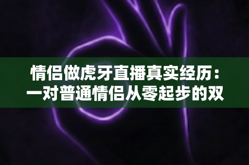 情侣做虎牙直播真实经历:一对普通情侣从零起步的双人直播成长全记录与实用心得 情侣做虎牙直播真实经历:一对普通情侣从零起步的双人直播成长全记录与实用心得
