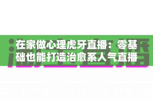 在家做心理虎牙直播:零基础也能打造治愈系人气直播间的完整攻略 在家做心理虎牙直播:零基础也能打造治愈系人气直播间的完整攻略