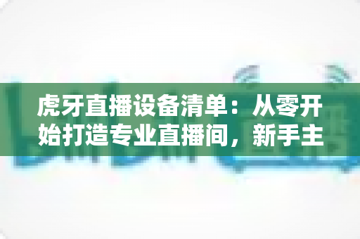 虎牙直播设备清单:从零开始打造专业直播间,新手主播必备装备全攻略 虎牙直播设备清单:从零开始打造专业直播间,新手主播必备装备全攻略