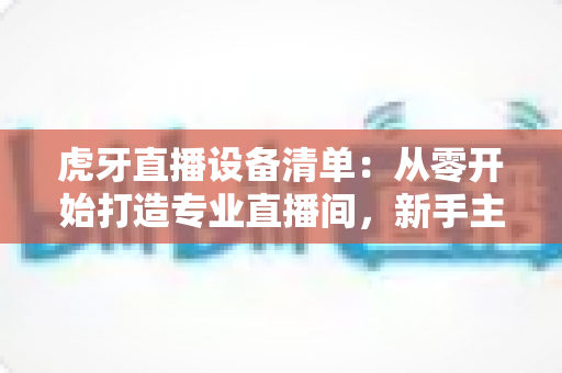 虎牙直播设备清单:从零开始打造专业直播间,新手主播必备装备全攻略 虎牙直播设备清单:从零开始打造专业直播间,新手主播必备装备全攻略