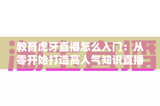 教育虎牙直播怎么入门:从零开始打造高人气知识直播间的完整攻略 教育虎牙直播怎么入门:从零开始打造高人气知识直播间的完整攻略