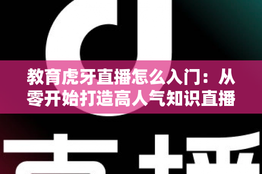 教育虎牙直播怎么入门:从零开始打造高人气知识直播间的完整攻略 教育虎牙直播怎么入门:从零开始打造高人气知识直播间的完整攻略