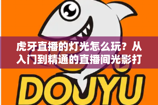 虎牙直播的灯光怎么玩?从入门到精通的直播间光影打造全攻略 虎牙直播的灯光怎么玩?从入门到精通的直播间光影打造全攻略