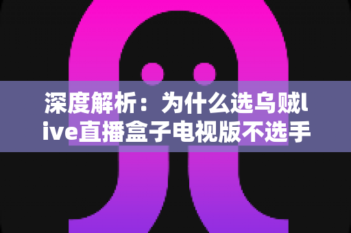 深度解析：为什么选乌贼live直播盒子电视版不选手机直播？大屏观影体验与家庭娱乐全面对比指南