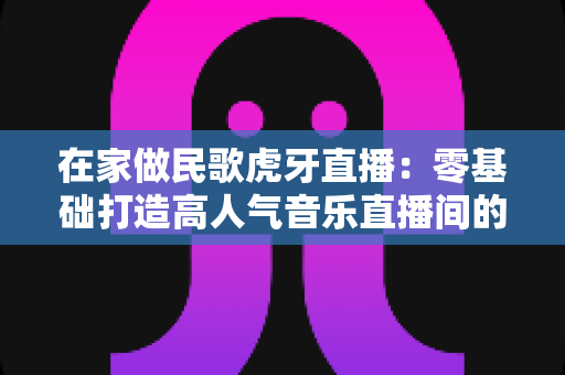 在家做民歌虎牙直播:零基础打造高人气音乐直播间的实战指南 在家做民歌虎牙直播:零基础打造高人气音乐直播间的实战指南