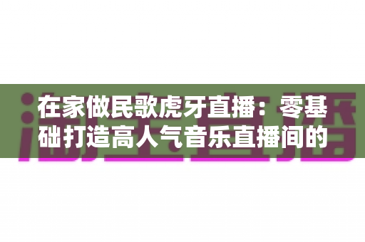 在家做民歌虎牙直播:零基础打造高人气音乐直播间的实战指南 在家做民歌虎牙直播:零基础打造高人气音乐直播间的实战指南
