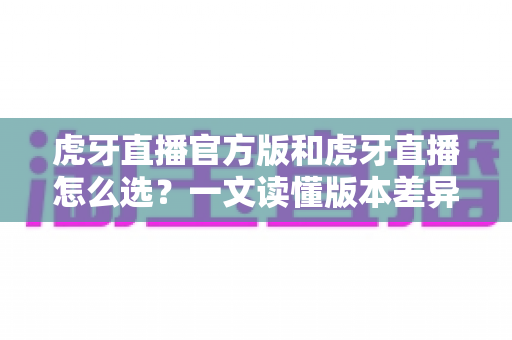 虎牙直播官方版和虎牙直播怎么选?一文读懂版本差异与下载避坑指南 虎牙直播官方版和虎牙直播怎么选?一文读懂版本差异与下载避坑指南