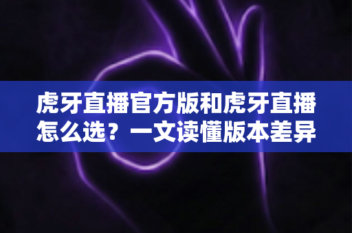 虎牙直播官方版和虎牙直播怎么选?一文读懂版本差异与下载避坑指南 虎牙直播官方版和虎牙直播怎么选?一文读懂版本差异与下载避坑指南