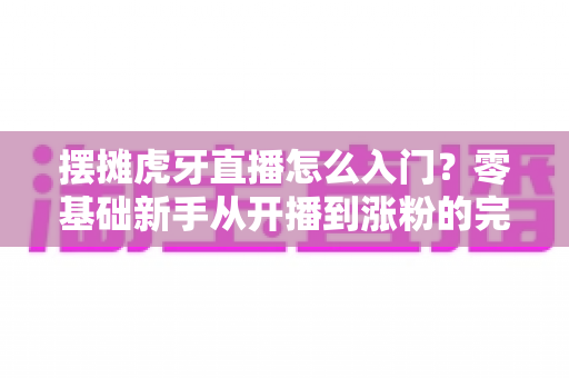 摆摊虎牙直播怎么入门?零基础新手从开播到涨粉的完整实战指南 摆摊虎牙直播怎么入门?零基础新手从开播到涨粉的完整实战指南