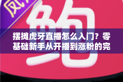 摆摊虎牙直播怎么入门?零基础新手从开播到涨粉的完整实战指南 摆摊虎牙直播怎么入门?零基础新手从开播到涨粉的完整实战指南