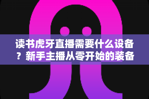 读书虎牙直播需要什么设备?新手主播从零开始的装备配置全攻略 读书虎牙直播需要什么设备?新手主播从零开始的装备配置全攻略