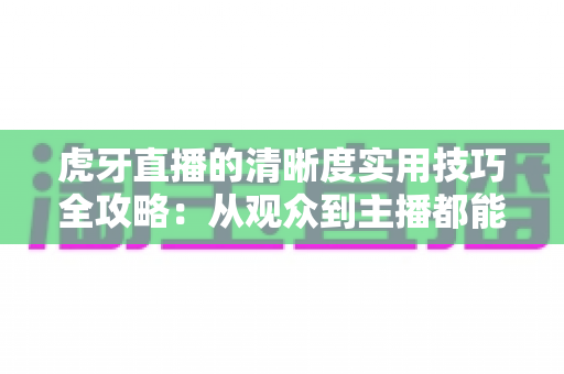 虎牙直播的清晰度实用技巧全攻略：从观众到主播都能用的高清观看与推流指南