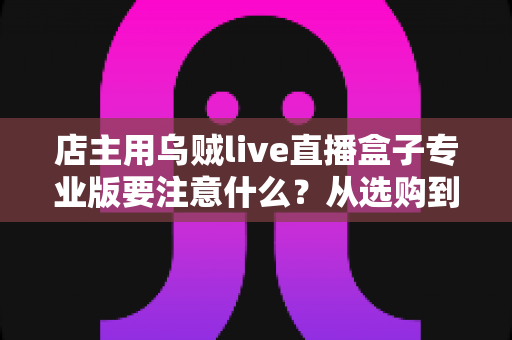 店主用乌贼live直播盒子专业版要注意什么？从选购到开播的全流程避坑指南