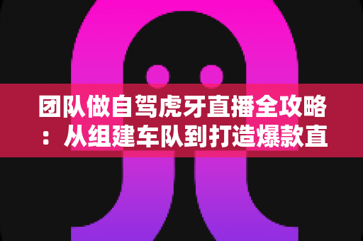 团队做自驾虎牙直播全攻略：从组建车队到打造爆款直播间的实战指南