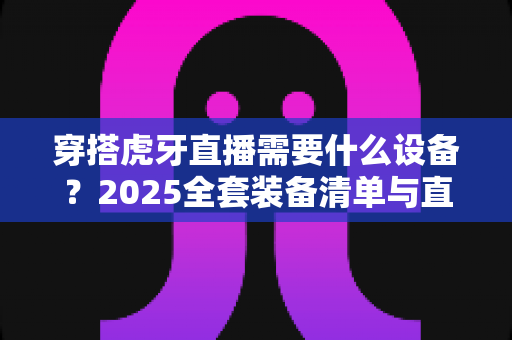 穿搭虎牙直播需要什么设备？2025全套装备清单与直播间搭建指南