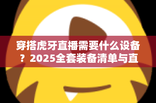 穿搭虎牙直播需要什么设备？2025全套装备清单与直播间搭建指南