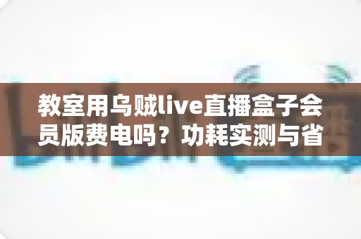 教室用乌贼live直播盒子会员版费电吗？功耗实测与省电攻略全解析