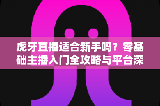 虎牙直播适合新手吗？零基础主播入门全攻略与平台深度解析