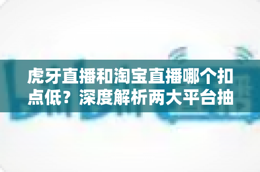 虎牙直播和淘宝直播哪个扣点低？深度解析两大平台抽成差异，助你选对直播赛道