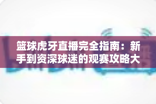 篮球虎牙直播完全指南:新手到资深球迷的观赛攻略大全 篮球虎牙直播完全指南:新手到资深球迷的观赛攻略大全