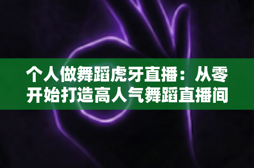 个人做舞蹈虎牙直播:从零开始打造高人气舞蹈直播间的完整指南 个人做舞蹈虎牙直播:从零开始打造高人气舞蹈直播间的完整指南