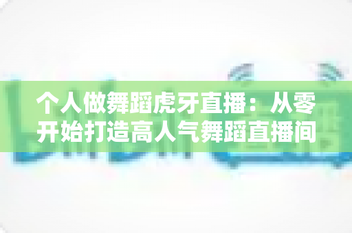 个人做舞蹈虎牙直播:从零开始打造高人气舞蹈直播间的完整指南 个人做舞蹈虎牙直播:从零开始打造高人气舞蹈直播间的完整指南