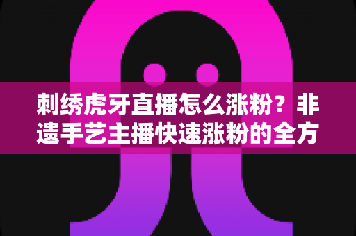 刺绣虎牙直播怎么涨粉?非遗手艺主播快速涨粉的全方位实战攻略 刺绣虎牙直播怎么涨粉?非遗手艺主播快速涨粉的全方位实战攻略