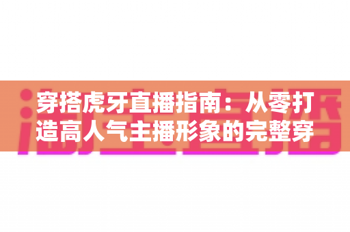 穿搭虎牙直播指南：从零打造高人气主播形象的完整穿搭攻略