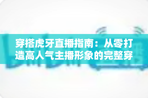 穿搭虎牙直播指南：从零打造高人气主播形象的完整穿搭攻略