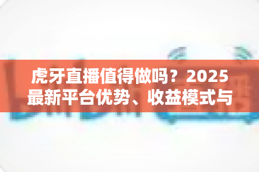 虎牙直播值得做吗?2025最新平台优势、收益模式与新手开播全解析 虎牙直播值得做吗?2025最新平台优势、收益模式与新手开播全解析