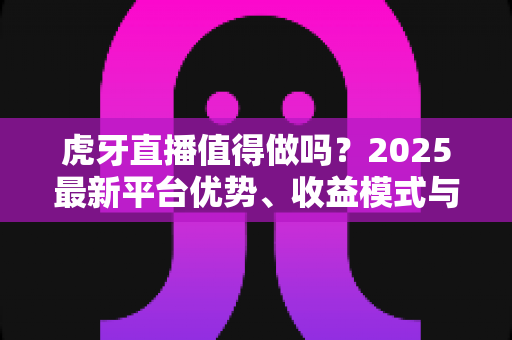 虎牙直播值得做吗?2025最新平台优势、收益模式与新手开播全解析 虎牙直播值得做吗?2025最新平台优势、收益模式与新手开播全解析