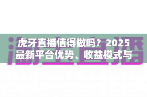 虎牙直播值得做吗?2025最新平台优势、收益模式与新手开播全解析 虎牙直播值得做吗?2025最新平台优势、收益模式与新手开播全解析