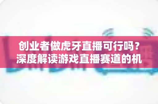 创业者做虎牙直播可行吗？深度解读游戏直播赛道的机会、挑战与破局之道