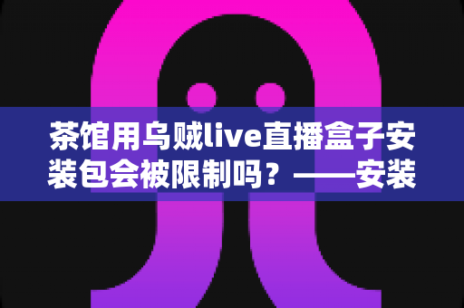 茶馆用乌贼live直播盒子安装包会被限制吗?——安装、使用与合规风险全解析 茶馆用乌贼live直播盒子安装包会被限制吗?——安装、使用与合规风险全解析