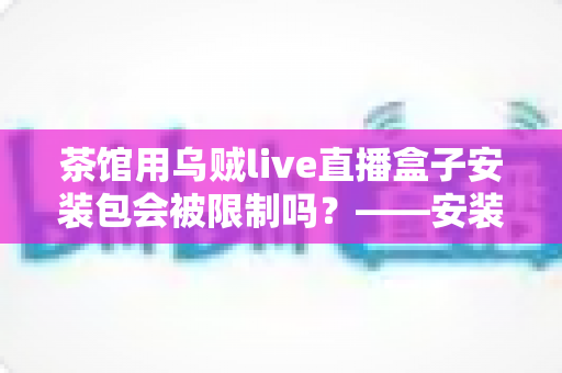 茶馆用乌贼live直播盒子安装包会被限制吗?——安装、使用与合规风险全解析 茶馆用乌贼live直播盒子安装包会被限制吗?——安装、使用与合规风险全解析