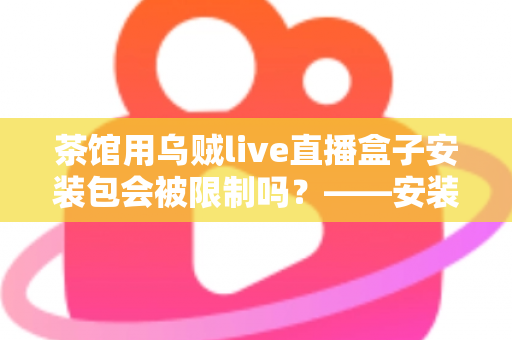 茶馆用乌贼live直播盒子安装包会被限制吗？——安装、使用与合规风险全解析