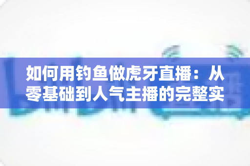 如何用钓鱼做虎牙直播：从零基础到人气主播的完整实战指南