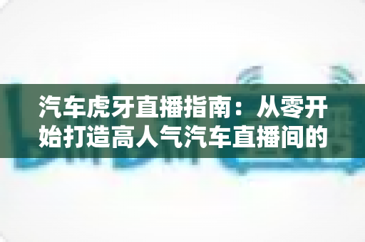 汽车虎牙直播指南:从零开始打造高人气汽车直播间的完整攻略 汽车虎牙直播指南:从零开始打造高人气汽车直播间的完整攻略