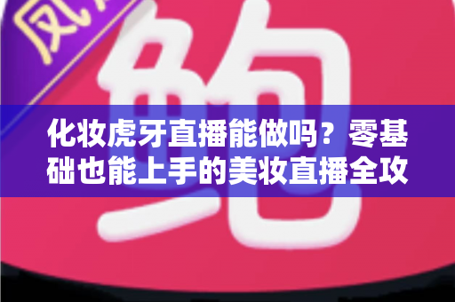 化妆虎牙直播能做吗？零基础也能上手的美妆直播全攻略