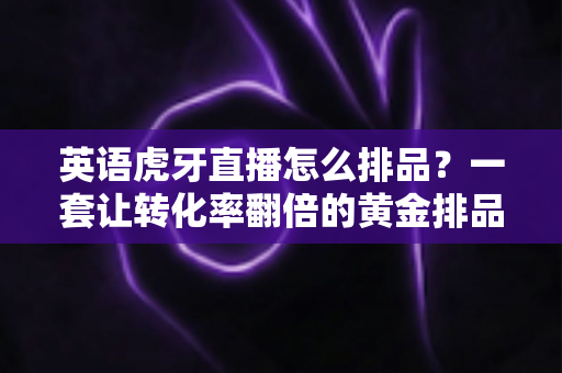 英语虎牙直播怎么排品?一套让转化率翻倍的黄金排品实战指南 英语虎牙直播怎么排品?一套让转化率翻倍的黄金排品实战指南