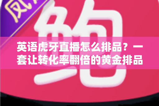 英语虎牙直播怎么排品?一套让转化率翻倍的黄金排品实战指南 英语虎牙直播怎么排品?一套让转化率翻倍的黄金排品实战指南