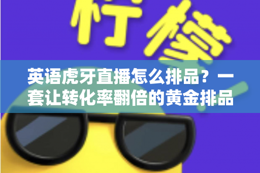 英语虎牙直播怎么排品?一套让转化率翻倍的黄金排品实战指南 英语虎牙直播怎么排品?一套让转化率翻倍的黄金排品实战指南