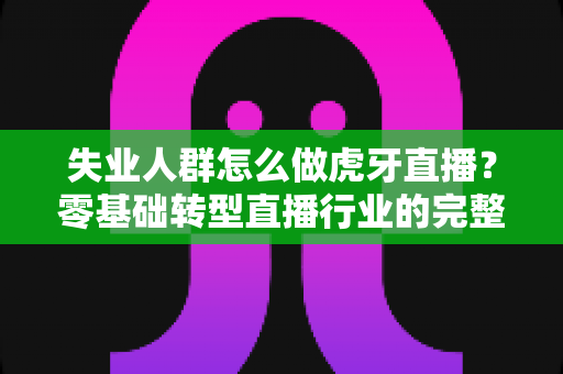 失业人群怎么做虎牙直播?零基础转型直播行业的完整实操指南 失业人群怎么做虎牙直播?零基础转型直播行业的完整实操指南