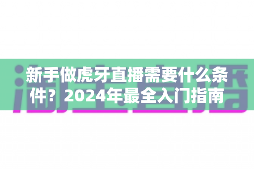 新手做虎牙直播需要什么条件?2024年最全入门指南帮你快速开播 新手做虎牙直播需要什么条件?2024年最全入门指南帮你快速开播