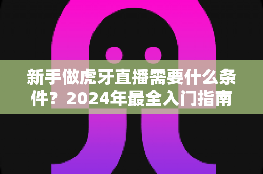 新手做虎牙直播需要什么条件?2024年最全入门指南帮你快速开播 新手做虎牙直播需要什么条件?2024年最全入门指南帮你快速开播