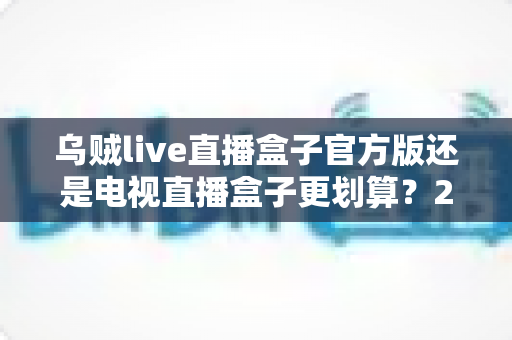 乌贼live直播盒子官方版还是电视直播盒子更划算?2025家庭影音设备深度对比与省钱选购指南 乌贼live直播盒子官方版还是电视直播盒子更划算?2025家庭影音设备深度对比与省钱选购指南