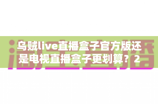 乌贼live直播盒子官方版还是电视直播盒子更划算?2025家庭影音设备深度对比与省钱选购指南 乌贼live直播盒子官方版还是电视直播盒子更划算?2025家庭影音设备深度对比与省钱选购指南