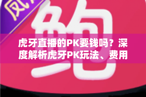 虎牙直播的PK要钱吗?深度解析虎牙PK玩法、费用构成与理性消费全指南 虎牙直播的PK要钱吗?深度解析虎牙PK玩法、费用构成与理性消费全指南